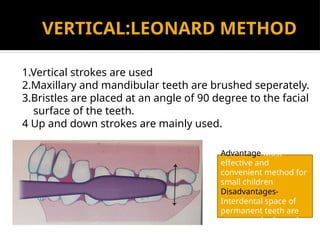 VERTICAL:LEONARD METHOD
1.Vertical strokes are used
2.Maxillary and mandibular teeth are brushed seperately.
3.Bristles are placed at an angle of 90 degree to the facial
surface of the teeth.
4 Up and down strokes are mainly used.
Advantage-Most
effective and
convenient method for
small children
Disadvantages-
Interdental space of
permanent teeth are
not properly cleaned
 