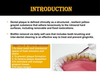 INTRODUCTION
 Dental plaque is defined clinically as a structured , resilient yellow-
grayish substance that adhere tenaciously to the intraoral hard
surfaces, including removable and fixed restorations.
 Biofilm removal via daily self care that includes tooth brushing and
inter-dental cleaning is an effective way to treat and prevent gingivitis.
OBJECTIVE OF TOOTH-BRUSHING
1.To clean teeth and interdental
spaces of food remnants and
stains
2. To prevent plaque formation
3. To remove plaque deposition
4.To stimulate and massage
gingival tissues.
5.To clean tongue
 