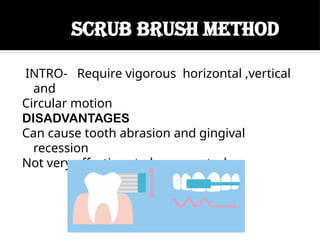 SCRUB BRUSH METHOD
INTRO- Require vigorous horizontal ,vertical
and
Circular motion
DISADVANTAGES
Can cause tooth abrasion and gingival
recession
Not very effective at plaque control
 