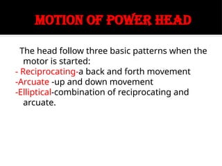 MOTION OF POWER HEAD
The head follow three basic patterns when the
motor is started:
- Reciprocating-a back and forth movement
-Arcuate -up and down movement
-Elliptical-combination of reciprocating and
arcuate.
 