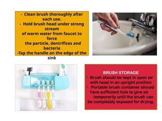 CLEANING THE TOOTH BRUSH
- Clean brush thoroughly after
each use.
- Hold brush head under strong
stream
of warm water from faucet to
force
the particle, dentrifices and
bacteria
-Tap the handle on the edge of the
sink
BRUSH STORAGE
- Brush should be kept in open air
with head in an upright position
- Portable brush container should
have sufficient hole to give air
temporarily until the brush can
be completely exposed for drying.
 