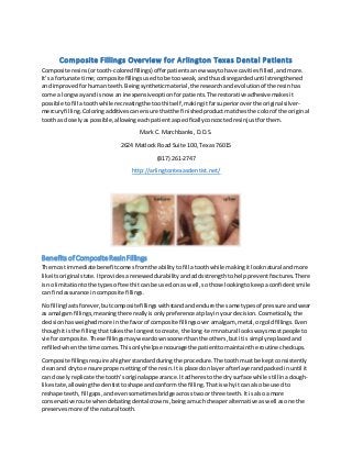 Composite Fillings Overview for Arlington Texas Dental Patients
Composite resins(ortooth-coloredfillings)offerpatientsanew waytohave cavitiesfilled,andmore.
It’sa fortunate time;compositefillingsusedtobe tooweak,andthusdisregardeduntil strengthened
and improvedforhumanteeth. Beingsyntheticmaterial,the researchandevolutionof the resinhas
come a longwayand isnow an inexpensiveoptionfor patients.The restorativeadhesivemakesit
possible tofill atoothwhile recreatingthe toothitself,makingitfarsuperioroverthe original silver-
mercuryfilling. Coloringadditivescanensure thatthe finishedproductmatchesthe colorof the original
toothas closelyaspossible,allowingeachpatientaspecificallyconcoctedresinjustforthem.
Mark C. Marchbanks, D.D.S.
2624 Matlock Road Suite 100, Texas 76015
(817) 261-2747
http://arlingtontexasdentist.net/
Benefits of Composite ResinFillings
The most immediate benefitcomesfromthe abilitytofill atoothwhile makingitlooknatural andmore
like itsoriginal state. Itprovidesareneweddurabilityandaddsstrengthtohelppreventfractures.There
isno limitationtothe typesof teethitcan be usedon as well,sothose lookingtokeepaconfidentsmile
can findassurance incomposite fillings.
No fillinglastsforever,butcomposite fillingswithstandandendure the same typesof pressure andwear
as amalgamfillings,meaningthere reallyisonlypreferenceatplayinyour decision.Cosmetically,the
decisionhasweighedmore inthe favorof composite fillingsover amalgam, metal,orgoldfillings.Even
thoughit isthe fillingthattakesthe longesttocreate,the long-termnatural lookswaysmostpeople to
vie forcomposite. These fillingsmayweardownsoonerthanthe others,butitis simplyreplacedand
refilledwhenthe time comes.Thisonlyhelpsencourage the patienttomaintainthe routine checkups.
Composite fillings require ahigherstandardduringthe procedure.The toothmustbe keptconsistently
cleanand dryto ensure propersettingof the resin.Itis placedon layerafterlayerandpackedinuntil it
can closelyreplicate the tooth’soriginalappearance. Itadherestothe drysurface while stillinadough-
like state,allowingthe dentisttoshape andconformthe filling.Thatiswhyitcan also be usedto
reshape teeth,fillgaps,andevensometimesbridge acrosstwoorthree teeth.Itis alsoa more
conservative route whendebatingdental crowns,beingamuchcheaperalternative aswell asone the
preservesmore of the natural tooth.
 