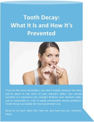 Tooth Decay:
What It Is and How It's
Prevented
If you're like most Australians, you don't exactly treasure the time
you've spent in the chair at your dentist's office. You should
consider it a necessary evil, though! Without your dentist's help,
you're vulnerable to a lot of easily preventable dental problems.
Tooth decay is probably the most prominent one.
Read on to learn what the risks are and how you can minimise
them.
 