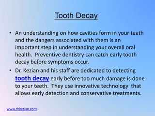 Tooth Decay

 • An understanding on how cavities form in your teeth
   and the dangers associated with them is an
   important step in understanding your overall oral
   health. Preventive dentistry can catch early tooth
   decay before symptoms occur.
 • Dr. Kezian and his staff are dedicated to detecting
   tooth decay early before too much damage is done
   to your teeth. They use innovative technology that
   allows early detection and conservative treatments.

www.drkezian.com
 