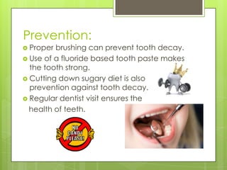 Prevention:
 Proper brushing can prevent tooth decay.
 Use of a fluoride based tooth paste makes
the tooth strong.
 Cutting down sugary diet is also
prevention against tooth decay.
 Regular dentist visit ensures the
health of teeth.
 