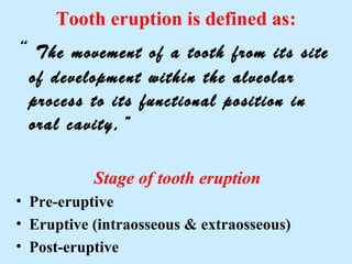 Tooth eruption is defined as:
“ The  movement of a tooth from its site
 of development within the alveolar
 process to its functional position in
 oral cavity,”

           Stage of tooth eruption
• Pre-eruptive
• Eruptive (intraosseous & extraosseous)
• Post-eruptive
 