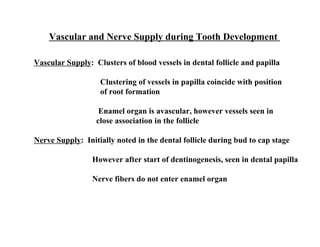 Vascular and Nerve Supply during Tooth Development

Vascular Supply: Clusters of blood vessels in dental follicle and papilla

                   Clustering of vessels in papilla coincide with position
                   of root formation

                   Enamel organ is avascular, however vessels seen in
                  close association in the follicle

Nerve Supply: Initially noted in the dental follicle during bud to cap stage

                 However after start of dentinogenesis, seen in dental papilla

                 Nerve fibers do not enter enamel organ
 