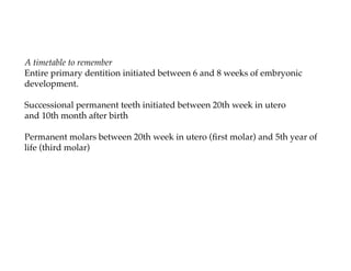 A timetable to remember
Entire primary dentition initiated between 6 and 8 weeks of embryonic
development.

Successional permanent teeth initiated between 20th week in utero
and 10th month after birth

Permanent molars between 20th week in utero (ﬁrst molar) and 5th year of
life (third molar)
 