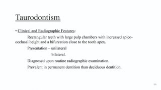 Taurodontism2
• Clinical and Radiographic Features:
Rectangular teeth with large pulp chambers with increased apico-
occlusal height and a bifurcation close to the tooth apex.
Presentation – unilateral
bilateral.
Diagnosed upon routine radiographic examination.
Prevalent in permanent dentition than deciduous dentition.
123
 
