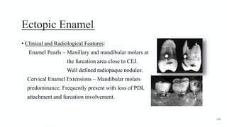 Ectopic Enamel2
• Clinical and Radiological Features:
Enamel Pearls – Maxillary and mandibular molars at
the furcation area close to CEJ.
Well defined radiopaque nodules.
Cervical Enamel Extensions – Mandibular molars
predominance. Frequently present with loss of PDL
attachment and furcation involvement.
126
 