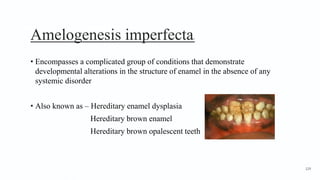 Amelogenesis imperfecta1
• Encompasses a complicated group of conditions that demonstrate
developmental alterations in the structure of enamel in the absence of any
systemic disorder
• Also known as – Hereditary enamel dysplasia
Hereditary brown enamel
Hereditary brown opalescent teeth
129
 