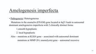 Amelogenesis imperfecta2
• Pathogenesis: Heterogeneous
Mutations in the enamelin (ENAM) gene located at 4q21 leads to autosomal
dominant amelogeneisis imperfecta with 2 clinically distinct forms
1.smooth hypoplastic
2. local hypoplastic
Also – mutations at KLK4 gene – associated with autosomal dominant
mutations at MMP-20 ( enamelysin) gene – autosomal recessive
130
 
