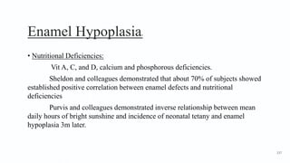 Enamel Hypoplasia4
• Nutritional Deficiencies:
Vit A, C, and D, calcium and phosphorous deficiencies.
Sheldon and colleagues demonstrated that about 70% of subjects showed
established positive correlation between enamel defects and nutritional
deficiencies
Purvis and colleagues demonstrated inverse relationship between mean
daily hours of bright sunshine and incidence of neonatal tetany and enamel
hypoplasia 3m later.
137
 