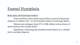 Enamel Hypoplasia6
Brain injury and Neurological defects:
Cohen and Diner observed that enamel defects occurred with greatest
frequency in children with – low IQ and high incidence of neurologic defects.
Martinez and colleagues found 37% of MR children with no history of
dental trauma to have enamel defects
Significance: Chronologically disturbed enamel defects are a valuable
aid in neurologic diagnosis.
139
 