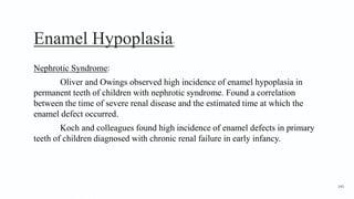 Enamel Hypoplasia7
Nephrotic Syndrome:
Oliver and Owings observed high incidence of enamel hypoplasia in
permanent teeth of children with nephrotic syndrome. Found a correlation
between the time of severe renal disease and the estimated time at which the
enamel defect occurred.
Koch and colleagues found high incidence of enamel defects in primary
teeth of children diagnosed with chronic renal failure in early infancy.
140
 