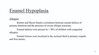 Enamel Hypoplasia8
Allergies:
Rattner and Myers found a correlation between enamel defects of
primary dentition and the presence of severe allergic reactions.
Enamel defects were present in > 50% of children with congenital
allergies.
Enamel lesions were localised in the occlusal third in primary cuspids
and first molars.
141
 