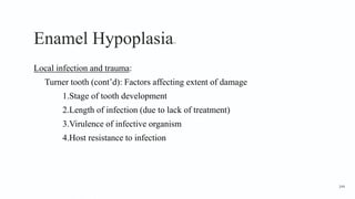 Enamel Hypoplasia11
Local infection and trauma:
Turner tooth (cont’d): Factors affecting extent of damage
1.Stage of tooth development
2.Length of infection (due to lack of treatment)
3.Virulence of infective organism
4.Host resistance to infection
144
 