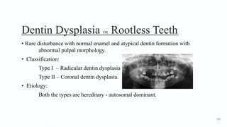 Dentin Dysplasia OR Rootless Teeth1
• Rare disturbance with normal enamel and atypical dentin formation with
abnormal pulpal morphology.
• Classification:
Type I – Radicular dentin dysplasia
Type II – Coronal dentin dysplasia.
• Etiology:
Both the types are hereditary - autosomal dominant.
150
 