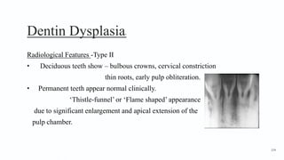 Dentin Dysplasia5
Radiological Features -Type II
• Deciduous teeth show – bulbous crowns, cervical constriction
thin roots, early pulp obliteration.
• Permanent teeth appear normal clinically.
‘Thistle-funnel’ or ‘Flame shaped’ appearance
due to significant enlargement and apical extension of the
pulp chamber.
154
 