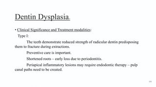 Dentin Dysplasia10
• Clinical Significance and Treatment modalities:
Type I:
The teeth demonstrate reduced strength of radicular dentin predisposing
them to fracture during extractions.
Preventive care is important.
Shortened roots – early loss due to periodontitis.
Periapical inflammatory lesions may require endodontic therapy – pulp
canal paths need to be created.
159
 