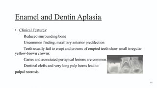 Enamel and Dentin Aplasia2
• Clinical Features:
Reduced surrounding bone
Uncommon finding, maxillary anterior predilection
Teeth usually fail to erupt and crowns of erupted teeth show small irregular
yellow-brown crowns.
Caries and associated periapical lesions are common.
Dentinal clefts and very long pulp horns lead to
pulpal necrosis.
162
 