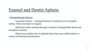 Enamel and Dentin Aplasia4
• Histopathologic features:
In ground sections – varying thickness of enamel gives an irregular
surface. Prism structural is irregular.
Dentin has clefts scattered through a mixture of intergloublar dentin and
amorphous material.
Pulp tissue contains free or attached stones that may exhibit tubules or
consist of laminated calcifications.
164
 