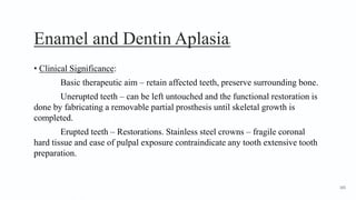 Enamel and Dentin Aplasia5
• Clinical Significance:
Basic therapeutic aim – retain affected teeth, preserve surrounding bone.
Unerupted teeth – can be left untouched and the functional restoration is
done by fabricating a removable partial prosthesis until skeletal growth is
completed.
Erupted teeth – Restorations. Stainless steel crowns – fragile coronal
hard tissue and ease of pulpal exposure contraindicate any tooth extensive tooth
preparation.
165
 
