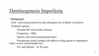 Dentinogenesis Imperfecta8
• Management:
Goal – preventing enamel loss and subsequent loss of dentin via attrition
Treatment options:
Fluoride GIC with overlay dentures.
Composites + DBA
Veneers, full crowns (tooth preparation)
Non-precious metal castings with adhesive luting agents on unprepared
teeth ( severe vertical height loss)
CD and implants – by 30 years.
173
 