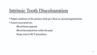 Intrinsic Tooth Discolouration1
• Pulpal conditions of the primary teeth give them an unusual pigmentation.
• Factors associated are:
Blood-borne pigment
Blood decomposition within the pulp
Drugs used in RCT procedures.
174
 