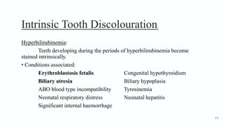 Intrinsic Tooth Discolouration2
Hyperbilirubinemia:
Teeth developing during the periods of hyperbilirubinemia become
stained intrinsically.
• Conditions associated:
Erythroblastosis fetalis Congenital hypothyroidism
Biliary atresia Biliary hypoplasia
ABO blood type incompatibility Tyrosinemia
Neonatal respiratory distress Neonatal hepatitis
Significant internal haemorrhage
175
 
