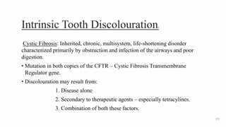 Intrinsic Tooth Discolouration6
Cystic Fibrosis: Inherited, chronic, multisystem, life-shortening disorder
characterized primarily by obstruction and infection of the airways and poor
digestion.
• Mutation in both copies of the CFTR – Cystic Fibrosis Transmembrane
Regulator gene.
• Discolouration may result from:
1. Disease alone
2. Secondary to therapeutic agents – especially tetracylines.
3. Combination of both these factors.
177
 