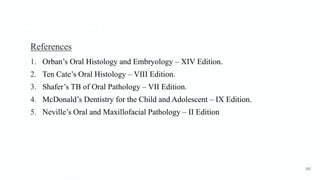 References
1. Orban’s Oral Histology and Embryology – XIV Edition.
2. Ten Cate’s Oral Histology – VIII Edition.
3. Shafer’s TB of Oral Pathology – VII Edition.
4. McDonald’s Dentistry for the Child and Adolescent – IX Edition.
5. Neville’s Oral and Maxillofacial Pathology – II Edition
182
 