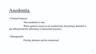 Anodontia2
• Clinical Features:
True anodontia is rare.
When agenesis occurs as an isolated trait, the primary dentition is
not affected and the inheritance is autosomal recessive.
• Management:
Overlay dentures can be constructed.
71
 