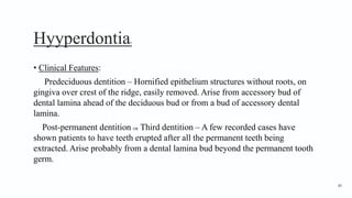 Hyyperdontia8
• Clinical Features:
Predeciduous dentition – Hornified epithelium structures without roots, on
gingiva over crest of the ridge, easily removed. Arise from accessory bud of
dental lamina ahead of the deciduous bud or from a bud of accessory dental
lamina.
Post-permanent dentition OR Third dentition – A few recorded cases have
shown patients to have teeth erupted after all the permanent teeth being
extracted. Arise probably from a dental lamina bud beyond the permanent tooth
germ.
80
 