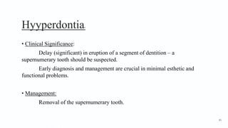 Hyyperdontia9
• Clinical Significance:
Delay (significant) in eruption of a segment of dentition – a
supernumerary tooth should be suspected.
Early diagnosis and management are crucial in minimal esthetic and
functional problems.
• Management:
Removal of the supernumerary tooth.
81
 
