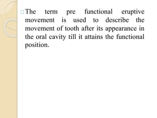 The term pre functional eruptive
movement is used to describe the
movement of tooth after its appearance in
the oral cavity till it attains the functional
position.
 