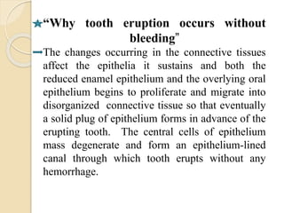 “Why tooth eruption occurs without
bleeding”
The changes occurring in the connective tissues
affect the epithelia it sustains and both the
reduced enamel epithelium and the overlying oral
epithelium begins to proliferate and migrate into
disorganized connective tissue so that eventually
a solid plug of epithelium forms in advance of the
erupting tooth. The central cells of epithelium
mass degenerate and form an epithelium-lined
canal through which tooth erupts without any
hemorrhage.
 