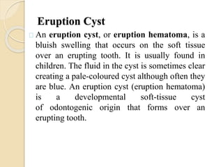 Eruption Cyst
An eruption cyst, or eruption hematoma, is a
bluish swelling that occurs on the soft tissue
over an erupting tooth. It is usually found in
children. The fluid in the cyst is sometimes clear
creating a pale-coloured cyst although often they
are blue. An eruption cyst (eruption hematoma)
is a developmental soft-tissue cyst
of odontogenic origin that forms over an
erupting tooth.
 