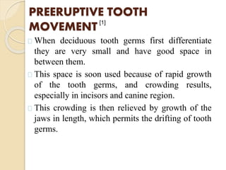 PREERUPTIVE TOOTH
MOVEMENT
When deciduous tooth germs first differentiate
they are very small and have good space in
between them.
This space is soon used because of rapid growth
of the tooth germs, and crowding results,
especially in incisors and canine region.
This crowding is then relieved by growth of the
jaws in length, which permits the drifting of tooth
germs.
[1]
 