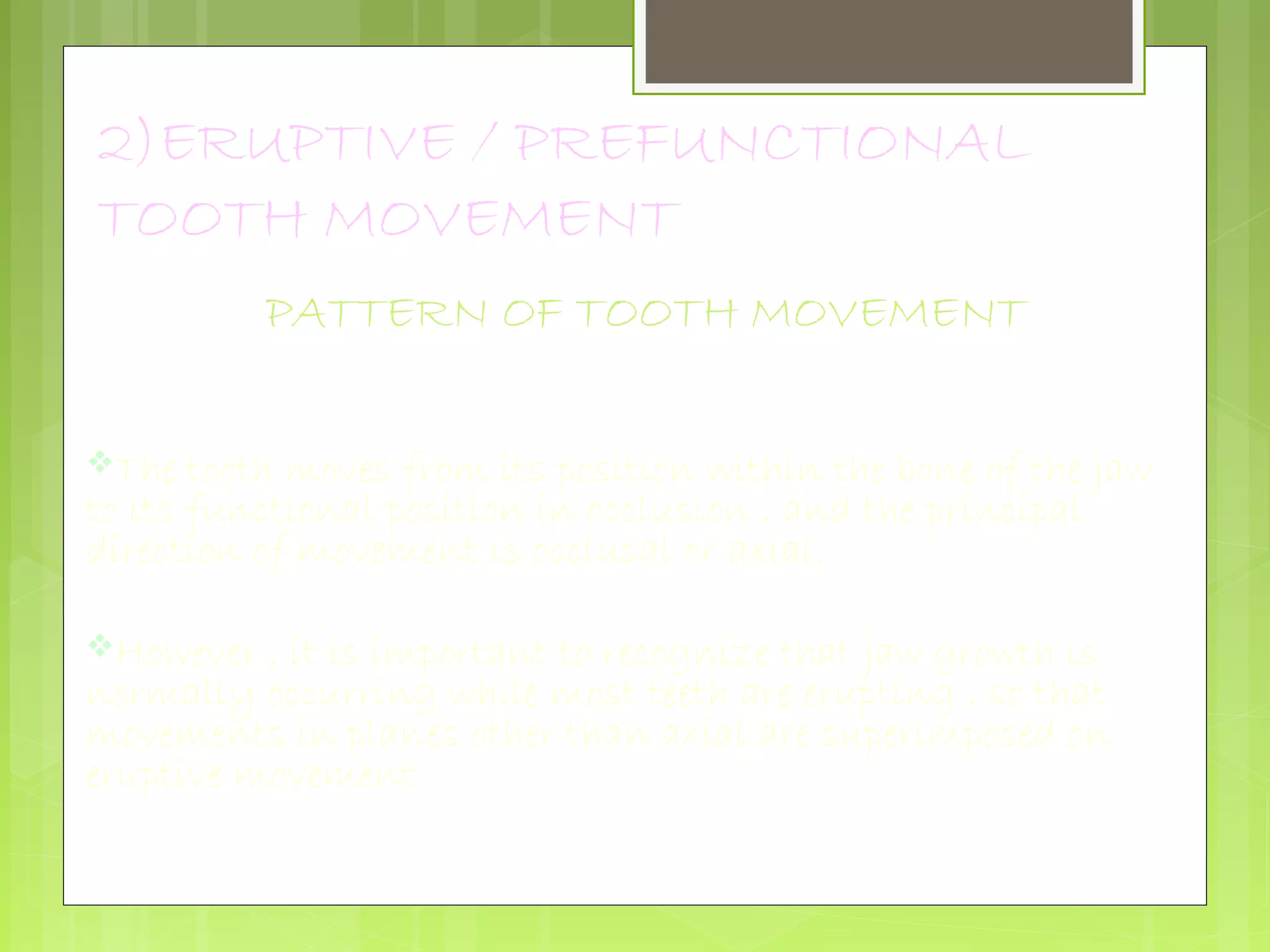 2)ERUPTIVE / PREFUNCTIONAL 
TOOTH MOVEMENT 
PATTERN OF TOOTH MOVEMENT 
The tooth moves from its position within the bone of the jaw 
to its functional position in occlusion , and the principal 
direction of movement is occlusal or axial. 
However , it is important to recognize that jaw growth is 
normally occurring while most teeth are erupting , so that 
movements in planes other than axial are superimposed on 
eruptive movement. 
 