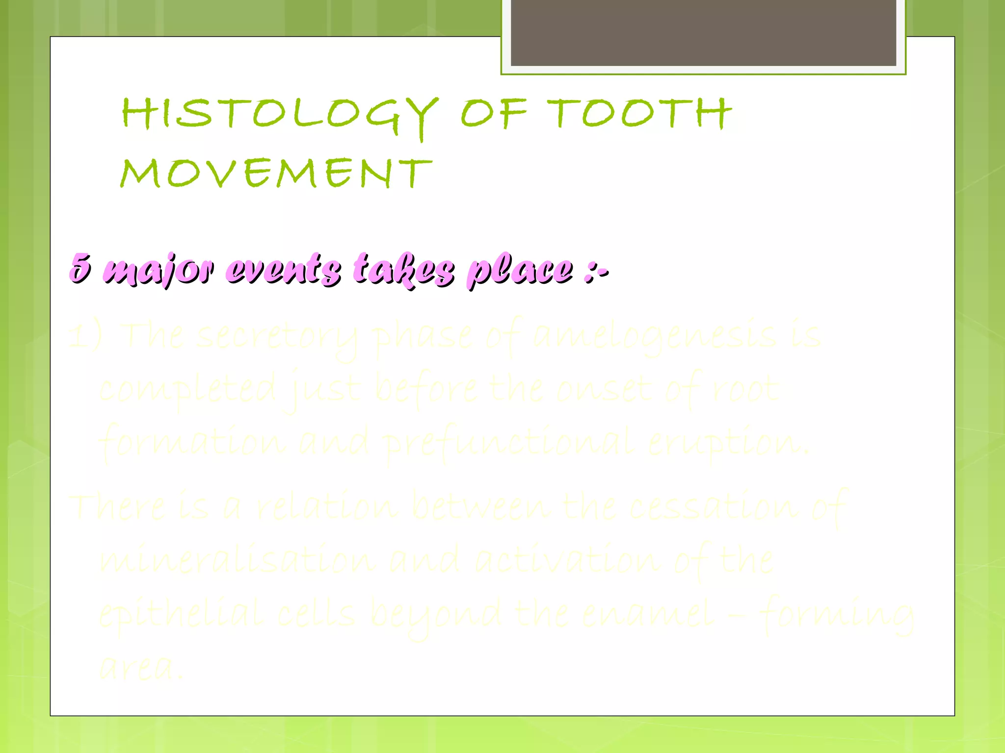 HISTOLOGY OF TOOTH 
MOVEMENT 
55 mmaajjoorr eevveennttss ttaakkeess ppllaaccee ::-- 
1) The secretory phase of amelogenesis is 
completed just before the onset of root 
formation and prefunctional eruption. 
There is a relation between the cessation of 
mineralisation and activation of the 
epithelial cells beyond the enamel – forming 
area. 
 