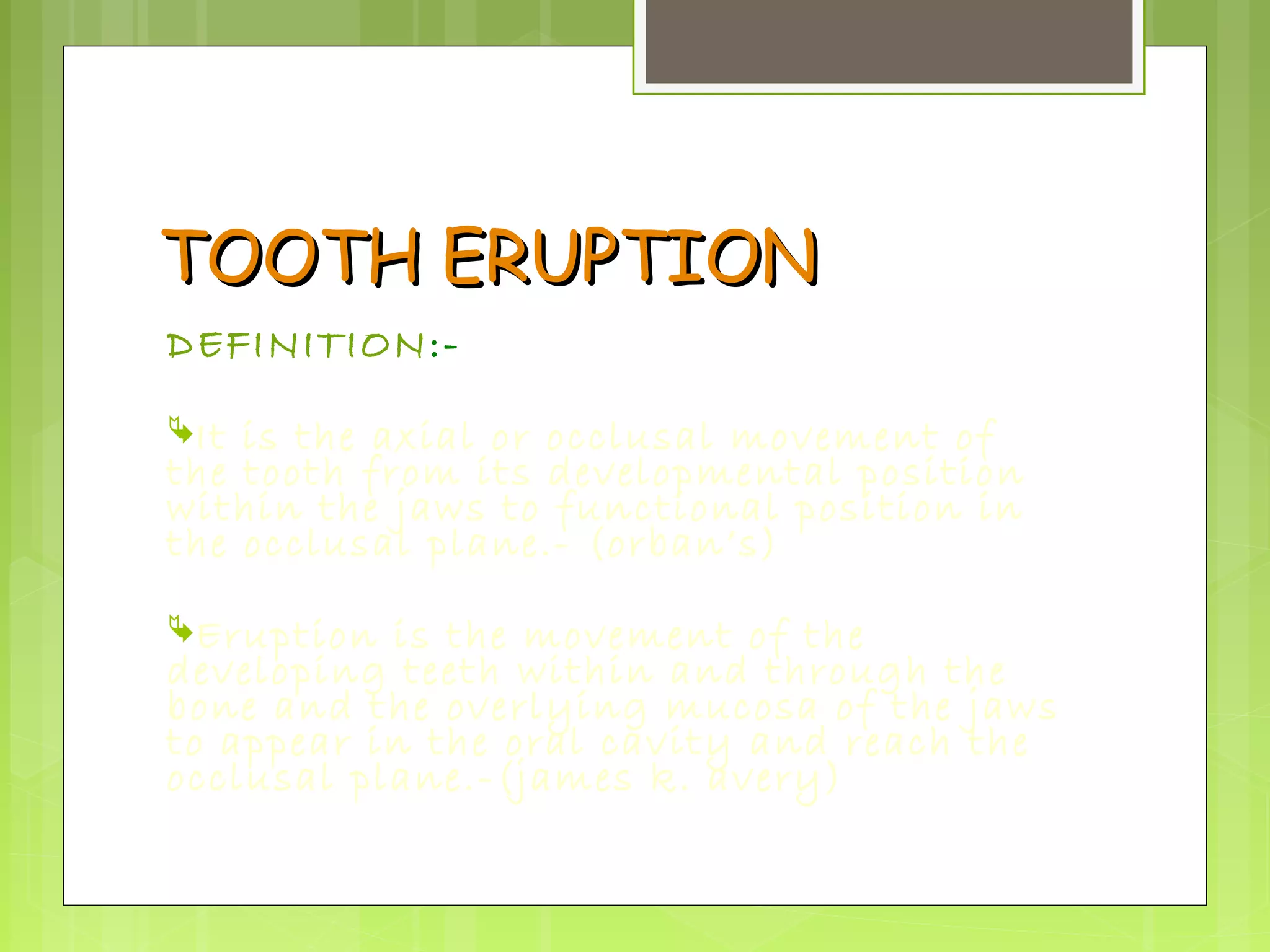 TTOOOOTTHH EERRUUPPTTIIOONN 
DEFINITION:- 
It is the axial or occlusal movement of 
the tooth from its developmental position 
within the jaws to functional position in 
the occlusal plane.- (orban’s) 
Eruption is the movement of the 
developing teeth within and through the 
bone and the overlying mucosa of the jaws 
to appear in the oral cavity and reach the 
occlusal plane.-(james k. avery) 
 