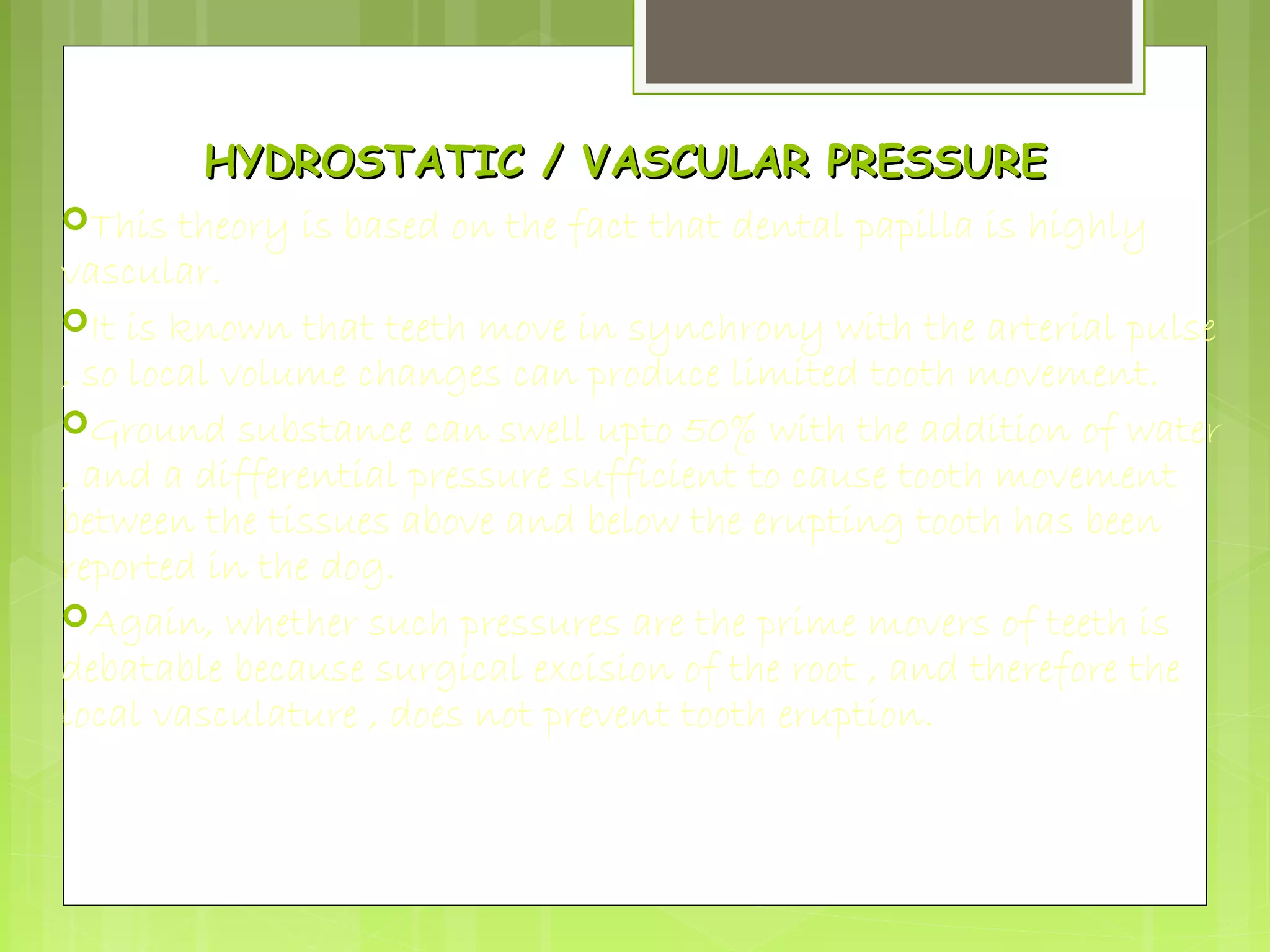HYDROSTATIC // VVAASSCCUULLAARR PPRREESSSSUURREE 
This theory is based on the fact that dental papilla is highly 
vascular. 
It is known that teeth move in synchrony with the arterial pulse 
, so local volume changes can produce limited tooth movement. 
Ground substance can swell upto 50% with the addition of water 
, and a differential pressure sufficient to cause tooth movement 
between the tissues above and below the erupting tooth has been 
reported in the dog. 
Again, whether such pressures are the prime movers of teeth is 
debatable because surgical excision of the root , and therefore the 
local vasculature , does not prevent tooth eruption. 
 