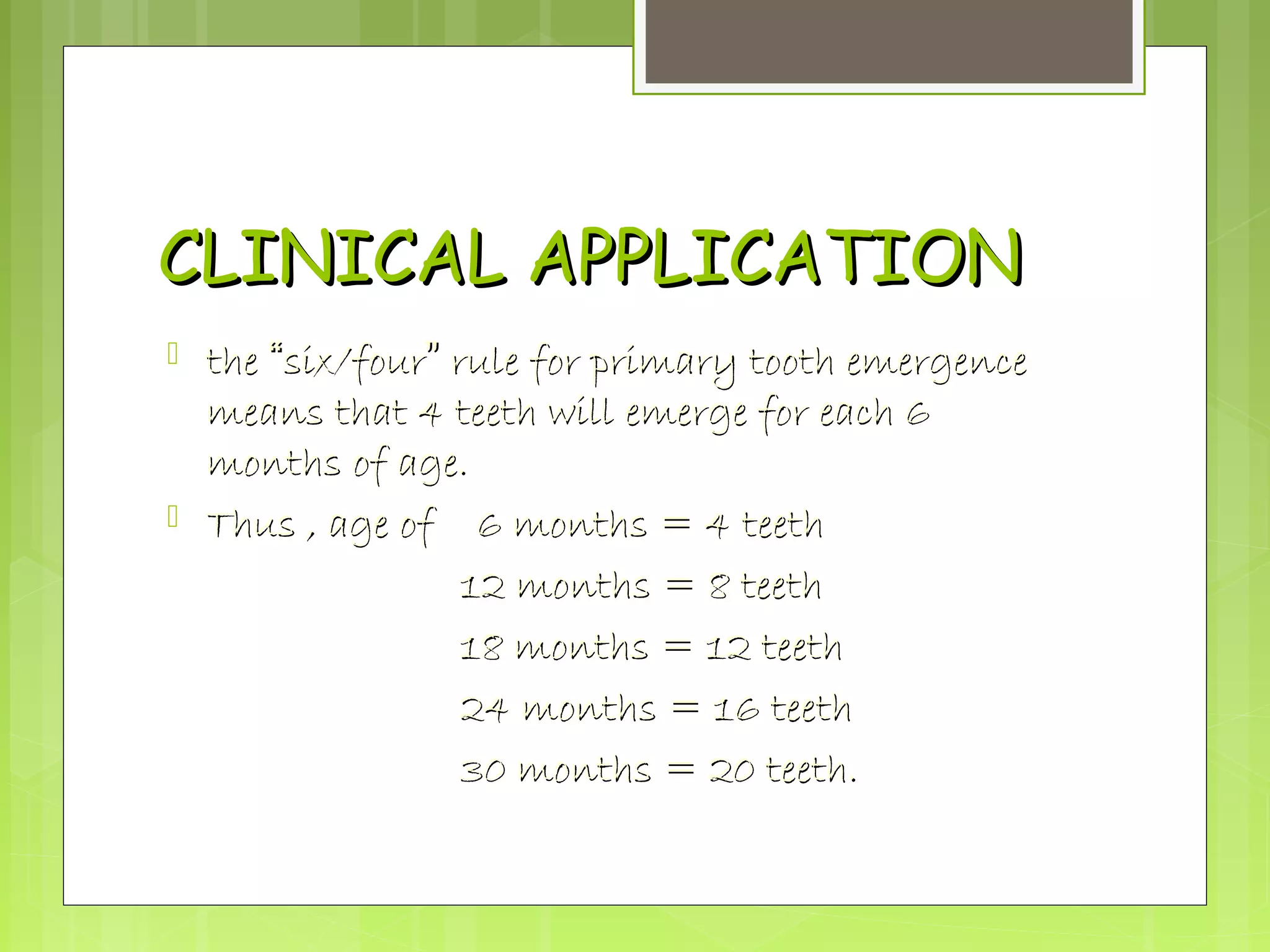 CCLLIINNIICCAALL AAPPPPLLIICCAATTIIOONN 
 tthhee ““ssiixx//ffoouurr”” rruullee ffoorr pprriimmaarryy ttooootthh eemmeerrggeennccee 
mmeeaannss tthhaatt 4 tteeeetthh wwiillll eemmeerrggee ffoorr eeaacchh 66 
mmoonntthhss ooff aaggee.. 
 TThhuuss ,, aaggee ooff 66 mmoonntthhss == 4 tteeeetthh 
1122 mmoonntthhss == 88 tteeeetthh 
1188 mmoonntthhss == 1122 tteeeetthh 
224 mmoonntthhss == 1166 tteeeetthh 
3300 mmoonntthhss == 2200 tteeeetthh.. 
 