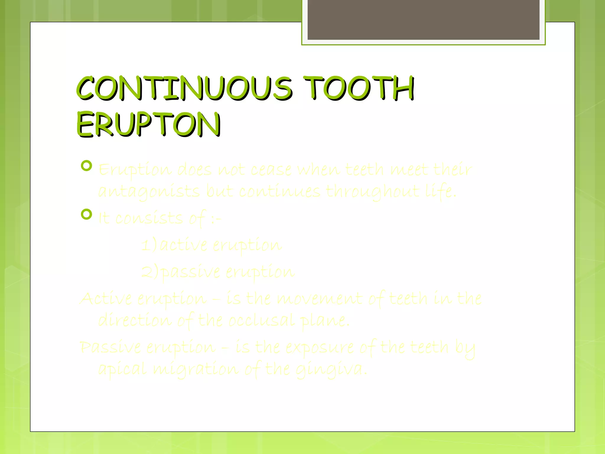 CCOONNTTIINNUUOOUUSS TTOOOOTTHH 
EERRUUPPTTOONN 
 Eruption does not cease when teeth meet their 
antagonists but continues throughout life. 
 It consists of :- 
1)active eruption 
2)passive eruption 
Active eruption – is the movement of teeth in the 
direction of the occlusal plane. 
Passive eruption – is the exposure of the teeth by 
apical migration of the gingiva. 
 