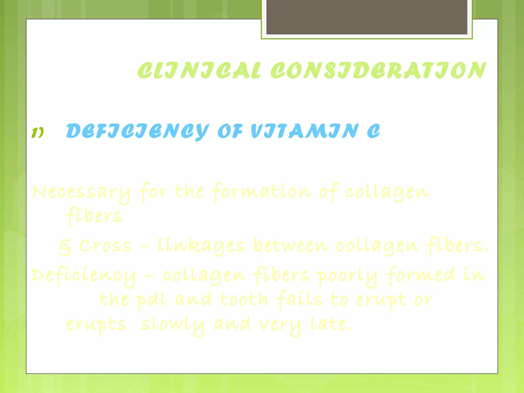 CLINICAL CONSIDERATION 
1) DEFICIENCY OF VITAMIN C 
Necessary for the formation of collagen 
fibers 
& Cross – linkages between collagen fibers. 
Deficiency – collagen fibers poorly formed in 
the pdl and tooth fails to erupt or 
erupts slowly and very late. 
 