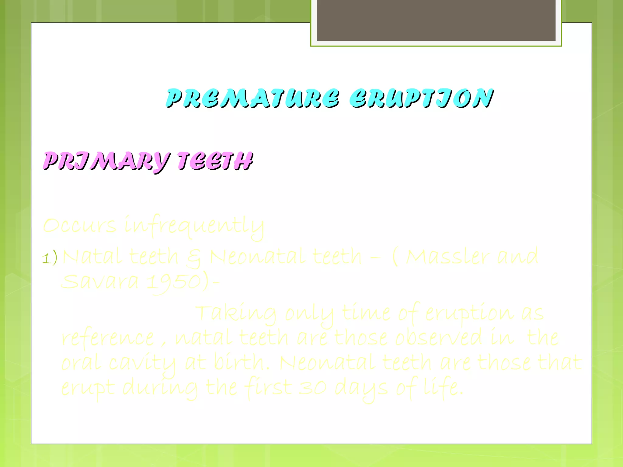 PPRREEMMAATTUURREE EERRUUPPTTIIOONN 
PPRRIIMMAARRYY TTEEEETTHH 
Occurs infrequently 
1)Natal teeth & Neonatal teeth – ( Massler and 
Savara 1950)- 
Taking only time of eruption as 
reference , natal teeth are those observed in the 
oral cavity at birth. Neonatal teeth are those that 
erupt during the first 30 days of life. 
 