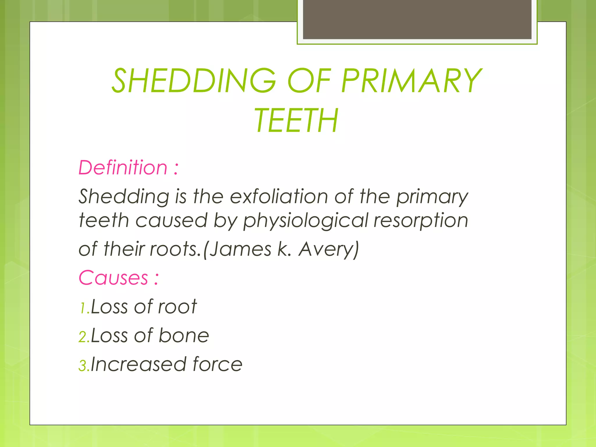 SHEDDING OF PRIMARY 
TEETH 
Definition : 
Shedding is the exfoliation of the primary 
teeth caused by physiological resorption 
of their roots.(James k. Avery) 
Causes : 
1.Loss of root 
2.Loss of bone 
3.Increased force 
 