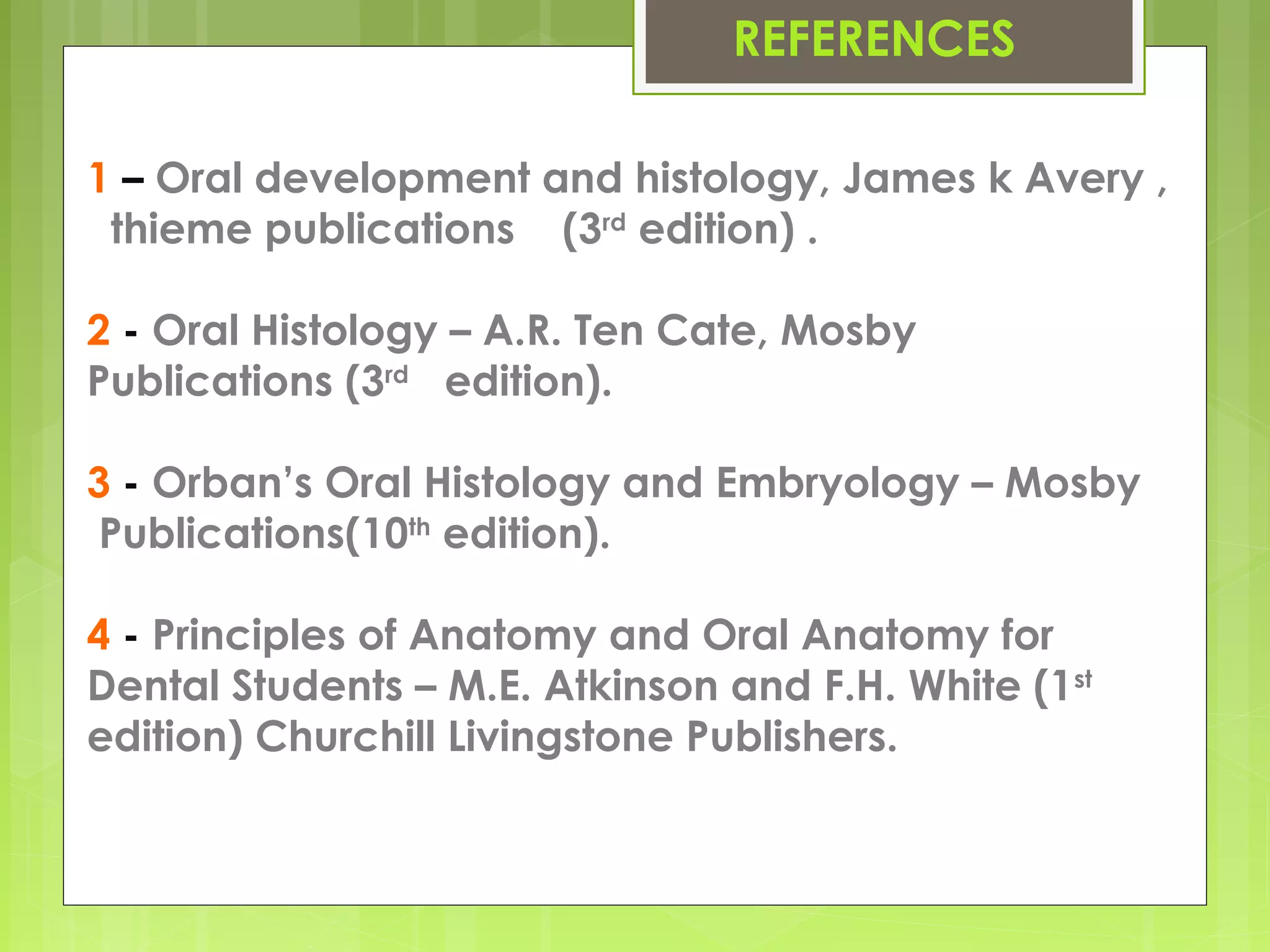 REFERENCES 
1 – Oral development and histology, James k Avery , 
thieme publications (3rd edition) . 
2 - Oral Histology – A.R. Ten Cate, Mosby 
Publications (3rd edition). 
3 - Orban’s Oral Histology and Embryology – Mosby 
Publications(10th edition). 
4 - Principles of Anatomy and Oral Anatomy for 
Dental Students – M.E. Atkinson and F.H. White (1st 
edition) Churchill Livingstone Publishers. 
 