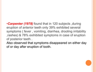 •Carpenter (1978) found that in 120 subjects ,during
eruption of anterior teeth only 39% exhibited several
symptoms ( fever , vomiting, diarrhea, drooling irritability
,rashes) & 78% exihibited symptoms in case of eruption
of posterior teeth .
Also observed that symptoms disappeared on either day
of or day after eruption of tooth.
 